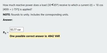 How much reactive power does a load (30<85°) receive to which a current i(t) = 18 cos
[400t + (-75%)] is applied?
NOTE: Rounds to unity. Includes the corresponding units.
Answer:
Pa
93.77 var
One possible correct answer is: 4842 VAR