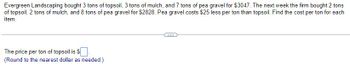 tons
Evergreen Landscaping bought 3 tons of topsoil, 3 tons of mulch, and 7 tons of pea gravel for $3047. The next week the firm bought 2
of topsoil, 2 tons of mulch, and 8 tons of pea gravel for $2828. Pea gravel costs $25 less per ton than topsoil. Find the cost per ton for each
item.
The price per ton of topsoil is $
(Round to the nearest dollar as needed.)
...