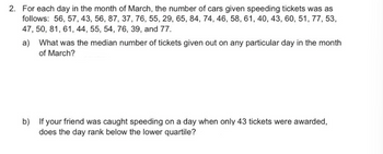 2. For each day in the month of March, the number of cars given speeding tickets was as
follows: 56, 57, 43, 56, 87, 37, 76, 55, 29, 65, 84, 74, 46, 58, 61, 40, 43, 60, 51, 77, 53,
47, 50, 81, 61, 44, 55, 54, 76, 39, and 77.
a)
What was the median number of tickets given out on any particular day in the month
of March?
b) If your friend was caught speeding on a day when only 43 tickets were awarded,
does the day rank below the lower quartile?