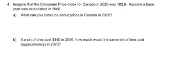 4. Imagine that the Consumer Price Index for Canada in 2020 was 102.6. Assume a base
year was established in 2006.
a) What can you conclude about prices in Canada in 2020?
b) If a set of tires cost $440 in 2006, how much would the same set of tires cost
(approximately) in 2020?