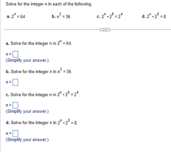 Solve for the integer n in each of the following.
2
a. 2 = 64
b. n² = 36
a. Solve for the integer n in 2 = 64.
n=
(Simplify your answer.)
b. Solve for the integer n in n² = 36.
n=
c. Solve for the integer n in 2"-28 = 24.
n=
(Simplify your answer.)
d. Solve for the integer n in 2". 2° = 8.
n=
(Simplify your answer.)
c. 2.28 = 24
d. 2.28 = 8