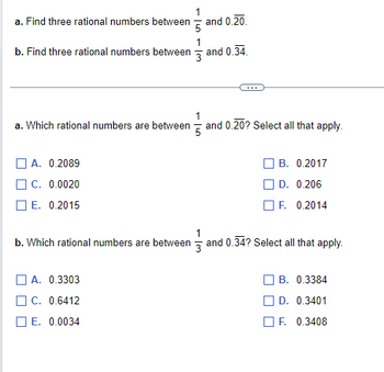 1
a. Find three rational numbers between and 0.20.
5
1
b. Find three rational numbers between and 0.34
3
1
a. Which rational numbers are between 5 and 0.20? Select all that apply.
A. 0.2089
C. 0.0020
E. 0.2015
B. 0.2017
D. 0.206
F. 0.2014
1
b. Which rational numbers are between 3 and 0.34? Select all that apply.
A. 0.3303
C. 0.6412
E. 0.0034
B. 0.3384
D. 0.3401
F. 0.3408