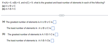 If n(A) = 5, n(B) = 6, and n(C) = 9, what is the greatest and least number of elements in each of the following?
(a) AU BUC
(b) An Bnc
(a) The greatest number of elements is A U BUC is
The least number of elements in AUBUC is
(b) The greatest number of elements in An Bn C is
The least number of elements is An B n Cis