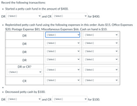 Record the following transactions:
• Started a petty cash fund in the amount of $400.
DR [ Select ]
and CR [ Select ]
for $400.
Replenished petty cash fund using the following expenses in this order: Auto $15, Office Expenses
$20, Postage Expense $81, Miscellaneous Expenses $66. Cash on hand is $10.
DR
[ Select ]
[ Select ]
DR
[ Select ]
[ Select ]
DR
[ Select ]
[ Select ]
DR
[ Select ]
[ Select ]
DR or CR?
[ Select ]
[ Select ]
[ Select ]
CR
[ Select ]
[ Select ]
• Decreased petty cash by $100.
DR [ Select ]
and CR [ Select ]
for $100.
>
>
>
>
>
>
>
>
