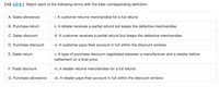 EA3. LO 6.1 Match each of the following terms with the best corresponding definition.
A. Sales allowance
i. A customer returns merchandise for a full refund
B. Purchase return
ii. A retailer receives a partial refund but keeps the defective merchandise
C. Sales discount
iii. A customer receives a partial refund but keeps the defective merchandise
D. Purchase discount
iv. A customer pays their account in full within the discount window
E. Sales return
v. A type of purchase discount negotiated between a manufacturer and a retailer before
settlement on a final price
F. Trade discount
vi. A retailer returns merchandise for a full refund
G. Purchase allowance
vii. A retailer pays their account in full within the discount window
