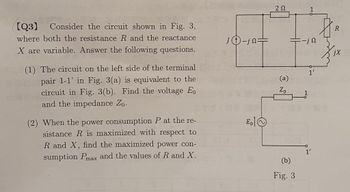 [Q3) Consider the circuit shown in Fig. 3,
where both the resistance R and the reactance
X are variable. Answer the following questions.
(1) The circuit on the left side of the terminal
pair 1-1' in Fig. 3(a) is equivalent to the
circuit in Fig. 3(b). Find the voltage Eo
and the impedance Zo.
(2) When the power consumption P at the re-
sistance R is maximized with respect to
R and X, find the maximized power con-
sumption Pmax and the values of R and X.
JD-je=
Eo
ΖΩ
(a)
Zo
(b)
Fig. 3
-jn
1'
1'
R
jX