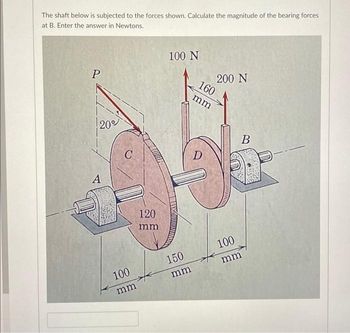 The shaft below is subjected to the forces shown. Calculate the magnitude of the bearing forces
at B. Enter the answer in Newtons.
P
20°
A
C
100
mm
120
mm
100 N
150
mm
200 N
160
mm
D
100
mm
B
Cours