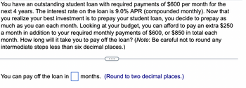 You have an outstanding student loan with required payments of $600 per month for the
next 4 years. The interest rate on the loan is 9.0% APR (compounded monthly). Now that
you realize your best investment is to prepay your student loan, you decide to prepay as
much as you can each month. Looking at your budget, you can afford to pay an extra $250
a month in addition to your required monthly payments of $600, or $850 in total each
month. How long will it take you to pay off the loan? (Note: Be careful not to round any
intermediate steps less than six decimal places.)
You can pay off the loan in
months. (Round to two decimal places.)