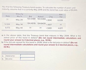 You find the following Treasury bond quotes. To calculate the number of years until
maturity, assume that it is currently May 2019 and the bond has a par value of $1,000.
Rate
??
5.324
6.173
Maturity
Mo/Yr
May 29
a. Asked price
b. Bid price
May 34
May 44
Bid
Asked
103.5488 103.5366
104.4978
104.6435
??
Chg
+.3041
+.4317
?? +.5431
Ask
Yld
6.039
??
4.071
a. In the above table, find the Treasury bond that matures in May 2044. What is the
asked price of this bond in dollars? (Do not round intermediate calculations and
round your answer to 2 decimal places, e.g., 32.16.)
b. If the bid-ask spread for this bond is .0538, what is the bid price in dollars? (Do not
round intermediate calculations and round your answer to 2 decimal places, e.g.,
32.16.)