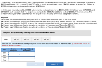 ---

### Educational Scenario: Revenue and Gross Profit Calculation for a Construction Project

#### Background Information
On February 1, 2021, Arrow Construction Company entered into a three-year construction contract to build a bridge for a price of $8,000,000. The project timeline and financial details over the years are as follows:

- **2021**:
  - Costs incurred: $2,000,000
  - Estimated remaining costs: $4,000,000
  - Billings sent: $2,500,000
  - Cash collected: $2,250,000

- **2022**:
  - Costs incurred: $2,500,000
  - Estimated remaining costs: $3,600,000
  - Billings sent: $2,750,000
  - Cash collected: $2,475,000

- **2023**:
  - Costs incurred: $3,800,000

The project was completed in 2023 and Arrow Construction Company does not qualify for revenue recognition over time. The company’s fiscal year-end is December 31.

#### Required Calculations and Entries

1. **Calculate the amount of revenue and gross profit or loss to be recognized in each of the three years.**
2. **Prepare journal entries:**
   - **2021:** Record transactions for construction costs incurred (credit "various accounts" for construction costs incurred).
   - **2022:** Record transactions for construction costs incurred (credit "various accounts" for construction costs incurred).
3. **Prepare partial balance sheets:**
   - **2021:** Show the project's presentation as of December 31, 2021.
   - **2022:** Show the project's presentation as of December 31, 2022.

#### Instructions for Students
Complete these requirements by entering your answers in the tabs provided below.

##### Tabulated Summary for Required 1

| Year | Revenue Recognized | Gross Profit (Loss) Recognized |
|------|-------------------|-------------------------------|
| 2021 |                   |                               |
| 2022 |                   |                               |
| 2023 |                   |                               |
| **Total** |                   |                               |

*(Loss amounts should be indicated with a minus sign.)*

---