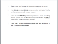 1.
Explain with the use of an example the difference between a product and a service.
Name TWO (2) internal and TWO (2) external sources from which Garden Parish Teas
2.
can obtain information about the tea market in Jamaica.
3.
4.
Identify and explain THREE types of marketing orientations or concepts that are being
employed by Garden Parish Teas. For each marketing concept identified, cite ONE (1)
relevant instance from the case reflecting the concept.
Discuss THREE (3) macro environmental forces that Garden Parish Teas must bear in
mind in to ensure its successful operation.
5.
