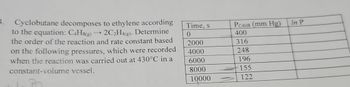 4.
Cyclobutane decomposes to ethylene according
to the equation: C4H8(g) →2C2H4(g). Determine
the order of the reaction and rate constant based
on the following pressures, which were recorded
when the reaction was carried out at 430°C in a
constant-volume vessel.
Time, s
PC4H8 (mm Hg)
In P
0
400
2000
316
4000
248
6000
196
8000
155
10000
122