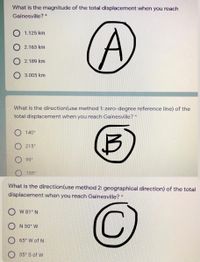 What is the magnitude of the total displacement when you reach
Gainesville? *
1.125 km
2.163 km
2.189 km
3.005 km
What is the direction(use method 1: zero-degree reference line) of the
total displacement when you reach Gainesville?
140°
215°
99°
155°
What is the direction(use method 2: geographical direction) of the total
displacement when you reach Gainesville?
W 81° N
O N 50° W
O 65° W of N
O 35 S of W
