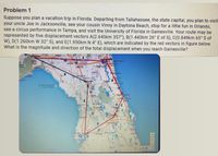 Problem 1
Suppose you plan a vacation trip in Florida. Departing from Tallahassee, the state capital, you plan to visit
your uncle Joe in Jacksonville, see your cousin Vinny in Daytona Beach, stop for a little fun in Orlando,
see a circus performance in Tampa, and visit the University of Florida in Gainesville. Your route may be
represented by five displacement vectors A(2.645km 357°), B(1.443km 26° E of S), C(0.849km 65° S of
W), D(1.260km W 32° S), and E(1.950km N 4° E), which are indicated by the red vectors in figure below.
What is the magnitude and direction of the total displacement when you reach Gainesville?
Tallahasse
Jacksonville
Wakuts
Spoings
76ic each
Live Oak
Lake City
Drange Pa
Augustine
Alachon
tpont
Coast
ag Bend Seaglosses
Aquatic Preserve
Dayto Beach
Smyma
Beach
Orlado
Kissin
Clearwates
Lakeland
Wete Hven
Largev
Coogle
多
