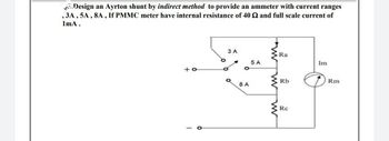 Design an Ayrton shunt by indirect method to provide an ammeter with current ranges
, 3A, 5A, 8A, If PMMC meter have internal resistance of 40 52 and full scale current of
1mA.
3 A
Ra
5 A
Im
+o
See o
Q
Rb
Rm
8 A
Rc
w
w