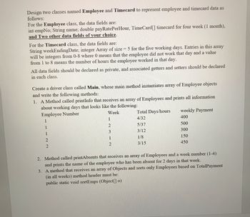 Design two classes named Employee and Timecard to represent employee and timecard data as
follows:
For the Employee class, the data fields are:
int empNo; String name; double payRatePerHour, TimeCard[] timecard for four week (1 month),
and Two other data fields of your choice.
For the Timecard class, the data fields are:
String weekEndingDate; integer Array of size = 5 for the five working days. Entries in this array
will be integers from 0-8 where 0 means that the employee did not work that day and a value
from 1 to 8 means the number of hours the employee worked in that day.
All data fields should be declared as private, and associated getters and setters should be declared
in each class.
Create a driver class called Main, whose main method instantiates array of Employee objects
and write the following methods:
1. A Method called printInfo that receives an array of Employees and prints all information
about working days that looks like the following:
Employee Number
Week
Total Days/hours
weekly Payment
1
1
4/32
400
2
5/37
500
1
3
3/12
300
1
1
1/8
150
2
2
3/15
450
2
2. Method called printAbsents that receives an array of Employees and a week number (1-4)
and prints the name of the employee who has been absent for 2 days in that week.
3. A method that receives an array of Objects and sorts only Employees based on TotalPayment
(in all weeks) method header must be:
public static void sortEmps (Object[] o)