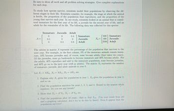 Be sure to show all work and all problem solving strategies. Give complete explanations
for each step.
To study how species survive, scientists model their populations by observing the dif-
ferent stages in their life. Scientists consider, for example, the stage at which the animal
is fertile, the proportion of the population that reproduces, and the proportion of the
young that survive each year. In one study, scientists looked at an animal that is consid-
ered immature for the first year of its life, a juvenile for the second year of life, and an
adult for the remainder of its life. The following data was collected for this species:
Immature
0
Juvenile
0
0
Adult
0.4
0
A =
0.1
Immature
Juvenile
Adult
Xo =
600 Immature
400 Juvenile
3500 Adult
0
0.3
0.8
The entries in matrix A represent the percentage of the population that survives to the
next year. For example, in the first column, 0% of the immature animals remain imma-
ture, 10% become juveniles and, of course, none become adults (that takes two years)
Of the juveniles, none go backwards to become immature and 30% become adults. For
the adults, 40% reproduce and add to the immature population, none become juveniles,
and 80% go on to the next year (still as adults). The matrix Xo represents the number
of immature, juvenile, and adult animals in year 0.
Let X₁ = AXo, X2= AX1, X3 = AX2, etc.
1. Explain why X₁ gives the population in year 1, X₂ gives the population in year 2,
and so on.
2. Find the population matrices for years 1, 2, 3, and 4. Round to the nearest whole
numbers. Do you see any trends?
3. Show that X₂ = A²X0, X3 = A³ Xo, etc.
4. Find the population after 50 years that is, find X50. (Use your result from #3
and a graphing calculator, don't try to do this by hand.) Does it appear that the
population survives?