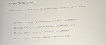 Multiple Choice Question
There is a cause-and-effect relationship between revenues and expenses that dictates:
O when costs are recognized as expenses in the income statement.
O where in the income statement expenses should be presented.
O when revenues are recognized in the income statement.
O the ordering of assets and liabilities in the balance sheet.