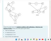 P2
R1
P1
R2
P2
P1
R2
R4
P3
R3
R3
Graph G2
R4
Graph G1
Analyze the graphs about the deadlock conditions with justifications. Write the cycle
sequence if exists. Choose one of the options given below:
a.
Both are deadlocked
b. G1 deadlocked, G2 not
C.
G2 deadlocked, G1 not
d. None of them are deadlocked
