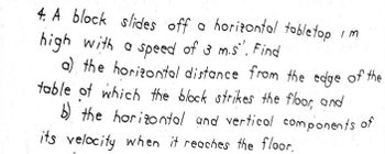 4. A block slides off a horizontal tabletop
high with a speed of 3 m.s". Find
a) the horizontal distance from the edge of the
table of which the block strikes the floor, and
b) the horizontal and vertical components of
its velocity when it reaches the floor.
IM