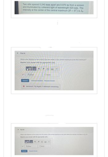 Two slits spaced 0.240 mm apart are 0.970 m from a screen
and illuminated by coherent light of wavelength 620 nm. The
intensity at the center of the central maximum (0 = 0°) is Io.
Part A
What is the distance on the screen from the center of the central maximum to the first minimum?
Express your answer with the appropriate units.
y=
Value
Part B
Submit Previous Answers Request Answer
X Incorrect; Try Again; 5 attempts remaining
UA
Ć
y= Value
What is the distance on the screen from the center of the central maximum to the point where the intensity has fallen to Io/2?
Express your answer with the appropriate units.
4
Units
Submit Request Answer
Units
?
?