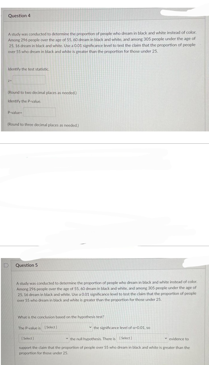 Question 4
A study was conducted to determine the proportion of people who dream in black and white instead of color.
Among 296 people over the age of 55, 60 dream in black and white, and among 305 people under the age of
25, 16 dream in black and white. Use a 0.01 significance level to test the claim that the proportion of people
over 55 who dream in black and white is greater than the proportion for those under 25.
Identify the test statistic..
2=
(Round to two decimal places as needed.)
Identify the P-value.
P-value=
(Round to three decimal places as needed.)
D
Question 5
A study was conducted to determine the proportion of people who dream in black and white instead of color.
Among 296 people over the age of 55, 60 dream in black and white, and among 305 people under the age of
25, 16 dream in black and white. Use a 0.01 significance level to test the claim that the proportion of people
over 55 who dream in black and white is greater than the proportion for those under 25.
What is the conclusion based on the hypothesis test?
The P-value is [Select]
the significance level of a-0.01, so
[Select]
the null hypothesis. There is [Select]
evidence to
support the claim that the proportion of people over 55 who dream in black and white is greater than the
proportion for those under 25.