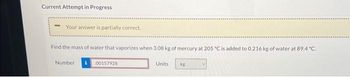 Current Attempt in Progress
Your answer is partially correct.
Find the mass of water that vaporizes when 3.08 kg of mercury at 205 °C is added to 0.216 kg of water at 89.4 °C.
Number
00157928
Units
kg