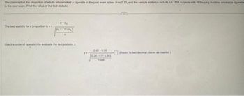 The claim is that the proportion of adults who smoked a cigarette in the past week is less than 0.30, and the sample statistics include n=1508 subjects with 483 saying that they smoked a cigarette
in the past week. Find the value of the test statistic
The test statistic for a proportion is z
P-PO
Pox (1-Po)
n
Use the order of operation to evaluate the test statistic, z
0.32-0.30
0.30x(1-0.30)
1508
(Round to two decimal places as needed.)