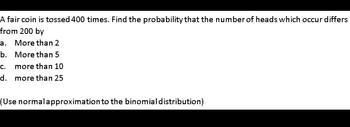 A fair coin is tossed 400 times. Find the probability that the number of heads which occur differs
from 200 by
a. More than 2
b.
More than 5
C. more than 10
d. more than 25
(Use normalapproximation to the binomial distribution)