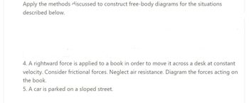 Apply the methods discussed to construct free-body diagrams for the situations
described below.
4. A rightward force is applied to a book in order to move it across a desk at constant
velocity. Consider frictional forces. Neglect air resistance. Diagram the forces acting on
the book.
5. A car is parked on a sloped street.