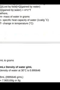 Q(Lost by food)=Q(gained by water)
Q(gained by water) = m*c*T
Where,
m- mass of water in grams
c- specific heat capacity of water (1cal/g °C)
T- change in temperature ("C)
mL to grams
mLx Density of water g/mL
density of water at 30°C is 0.995646
8mL (0995646 g/mL)
= 7.965168g or 8g
