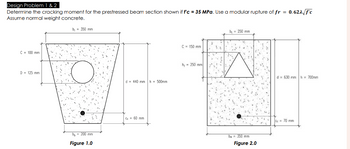 Design Problem 1 & 2
Determine the cracking moment for the prestressed beam section shown if f'c = 35 MPa. Use a modular rupture of fr
Assume normal weight concrete.
= 0.621√ f'c
C = 100 mm
b₁ = 350 mm
D = 125 mm
d = 440 mm
h = 500mm
b₂ = 200 mm
Figure 1.0
Cc 60 mm
C-150 mm
h, 250 mm
b₁ = 250 mm
b. =350 mm
Figure 2.0
d 630 mm h = 700mm
Ce 70 mm