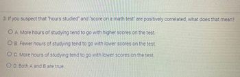 3. If you suspect that "hours studied" and "score on a math test" are positively correlated, what does that mean?
O A. More hours of studying tend to go with higher scores on the test.
O B. Fewer hours of studying tend to go with lower scores on the test.
OC. More hours of studying tend to go with lower scores on the test.
O D. Both A and B are true.