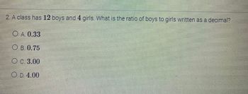 2. A class has 12 boys and 4 girls. What is the ratio of boys to girls written as a decimal?
OA. 0.33
OB. 0.75
O c. 3.00
O D. 4.00