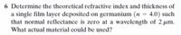 6 Determine the theoretical refractive index and thickness of
a single film layer deposited on germanium (n = 4.0) such
that normal reflectance is zero at a wavelength of 2 µm.
What actual material could be used?
