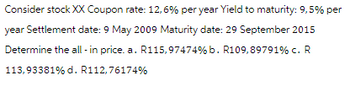 Consider stock XX Coupon rate: 12,6% per year Yield to maturity: 9,5% per
year Settlement date: 9 May 2009 Maturity date: 29 September 2015
Determine the all-in price. a. R115,97474% b. R109,89791% c. R
113,93381% d. R112,76174%