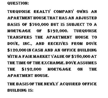 QUESTION:
TURQUOISE REALTY COMPANY OWNS AN
APARTMENT HOUSE THAT HAS AN ADJUSTED
BASIS OF $760,000 BUT IS SUBJECT TO A
MORTGAGE OF $192,000. TURQUOISE
TRANSFERS THE APARTMENT HOUSE TO
DOVE, INC., AND RECEIVES FROM DOVE
$120,000 IN CASH AND AN OFFICE BUILDING
WITH A FAIR MARKET VALUE OF $780,000 AT
THE TIME OF THE EXCHANGE. DOVE ASSUMES
THE $192,000 MORTGAGE ON THE
APARTMENT HOUSE.
THE BASIS OF THE NEWLY ACQUIRED OFFICE
BUILDING IS: