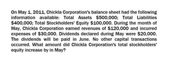 On May 1, 2011, Chickla Corporation's balance sheet had the following
information available: Total Assets $500,000; Total Liabilities
$400,000; Total Stockholders' Equity $100,000. During the month of
May, Chickla Corporation earned revenues of $120,000 and incurred
expenses of $30,000. Dividends declared during May were $20,000.
The dividends will be paid in June. No other capital transactions
occurred. What amount did Chickla Corporation's total stockholders'
equity increase by in May?