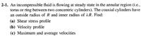 2-1. An incompressible fluid is flowing at steady state in the annular region (i.e.,
torus or ring between two concentric cylinders). The coaxial cylinders have
an outside radius of R and inner radius of AR. Find:
(a) Shear stress profile
(b) Velocity profile
(c) Maximum and average velocities
