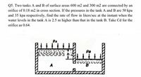 Q5. Two tanks A and B of surface areas 600 m2 and 300 m2 are connected by an
orifice of 0.18 m2 in cross section. If the pressures in the tank A and B are 50 kpa
and 35 kpa respectively, find the rate of flow in liters/sec at the instant when the
water levels in the tank A is 2.5 m higher than that in the tank B. Take Cd for the
orifice as 0.64.
Pa
A
