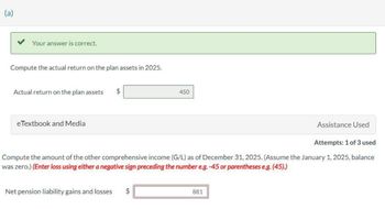 (a)
Your answer is correct.
Compute the actual return on the plan assets in 2025.
Actual return on the plan assets
eTextbook and Media
tA
450
Attempts: 1 of 3 used
Compute the amount of the other comprehensive income (G/L) as of December 31, 2025. (Assume the January 1, 2025, balance
was zero.) (Enter loss using either a negative sign preceding the number e.g. -45 or parentheses e.g. (45).)
Net pension liability gains and losses $
Assistance Used
881