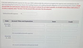 Calculate defined benefit expense for the year 2023, and provide the entries to recognize the expense and contributions for the
year assuming that Ivanhoe has chosen the funding measure of its defined benefit obligation as its accounting policy choice. (Credit
account titles are automatically indented when the amount is entered. Do not indent manually. List all debit entries before credit entries. If
no entry is required, select "No Entry" for the account titles and enter O for the amounts.)
Defined benefit expense $
Date Account Titles and Explanation
December
31, 2023
December
31, 2023
(To record defined benefit expense)
(To record contributions to the pension fund)
Debit
Credit