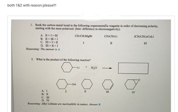 both 1&2 with reason please!!!
1. Rank the carbon-metal bond in the following organometallic reagents in order of decreasing polarity,
starting with the most polarized. (hint: difference in electronegativity).
CHICH Li
A. II > I > III
B. II> III > I
III>I> II
C.
D. III>II>I
Reasoning: The answer is A.
CH3CH₂MgBr
I
2. What is the product of the following reaction?
Į
-OH
-Li
A. I
B. II
C. III
D. IV
Reasoning: Alkyl Lithium are nucleophilic in nature. Answer B.
H₂O
II
-
III
II
(CH3CH2)2CuLi
IV
III