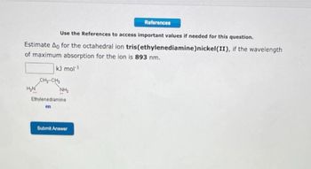 Use the References to access important values if needed for this question.
Estimate Ao for the octahedral ion tris(ethylenediamine) nickel(II), if the wavelength
of maximum absorption for the ion is 893 nm.
kJ mol-1
H₂N
CH₂-CH₂
NH₂
Ethylenediamine
en
References
Submit Answer