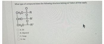 What type of compound does the following structure belong to? Select all that apply.
O
-R
CH,O
O
CHOR
CH₂OR"
A. Oil
B. Glycerol
C. Soap
D. Fat