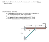 3.) Consider the 2D frame shown below. There are pins at A, C, D. Point E is halfway
between A and C.
INTERNAL FORCES – BEAM ACB
d) Draw a diagram of member ACB with all external forces acting on it,
and indicate the orientation of the “cut" at point E.
e) Pick one half (left or right of the cut at E), draw the cut-piece
and label all internal forces and bending moment at point E.
f) Solve for all internal forces and bending moment at point E.
4 kN
-1.5 m
-1.5 m-
E
1.5 m
D.
