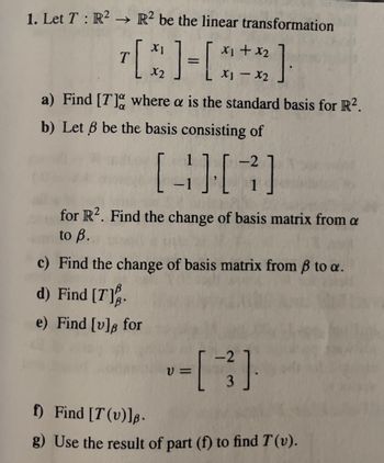 1. Let T: R² → R2 be the linear transformation
+ x₂
[3]-[***]
T
X2
a) Find [7] where a is the standard basis for R².
b) Let 6 be the basis consisting of
1
[3][7]
-1
for R2. Find the change of basis matrix from a
to B.
c) Find the change of basis matrix from ß to a.
d) Find [7].
e) Find [v]s for
V=
<-2
f) Find [T(v)].
g) Use the result of part (f) to find T (v).