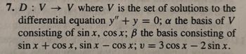 7. D: V→ V where V is the set of solutions to the
differential equation y" + y = 0; a the basis of V
consisting of sin x, cos x; ß the basis consisting of
sin x + cos x, sin x - cos x; v = 3 cos x - 2 sin x.