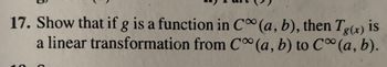 **Problem 17:**

Show that if \( g \) is a function in \( C^\infty(a, b) \), then \( T_{g(x)} \) is a linear transformation from \( C^\infty(a, b) \) to \( C^\infty(a, b) \).

**Explanation:**

This problem involves demonstrating the linearity of a transformation \( T_{g(x)} \) in the context of smooth functions. A function is said to be in \( C^\infty(a, b) \) if it is infinitely differentiable on the interval \( (a, b) \). The goal is to show that the transformation \( T_{g(x)} \) maps smooth functions to other smooth functions and satisfies the properties of linearity.