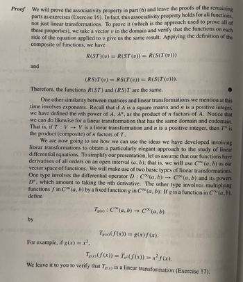 **Proof:**

We will prove the associativity property in part (6) and leave the proofs of the remaining parts as exercises (Exercise 16). In fact, this associativity property holds for all functions, not just linear transformations. To prove it (which is the approach used to prove all of these properties), we take a vector \( v \) in the domain and verify that the functions on each side of the equation applied to \( v \) give us the same result: Applying the definition of the composite of functions, we have

\[ R(ST)(v) = R(ST(v)) = R(S(T(v))) \]

and

\[ (RS)T(v) = RS(T(v)) = R(S(T(v))). \]

Therefore, the functions \( R(ST) \) and \( (RS)T \) are the same.

One other similarity between matrices and linear transformations we mention at this time involves exponents. Recall that if \( A \) is a square matrix and \( n \) is a positive integer, we have defined the \( n \)th power of \( A \), \( A^n \), as the product of \( n \) factors of \( A \). Notice that we can do likewise for a linear transformation that has the same domain and codomain. That is, if \( T : V \to V \) is a linear transformation and \( n \) is a positive integer, then \( T^n \) is the product (composite) of \( n \) factors of \( T \).

We are now going to see how we can use the ideas we have developed involving linear transformations to obtain a particularly elegant approach to the study of linear differential equations. To simplify our presentation, let us assume that our functions have derivatives of all orders on an open interval \( (a, b) \); that is, we will use \( C^\infty (a, b) \) as our vector space of functions. We will make use of two basic types of linear transformations. One type involves the differential operator \( D : C^\infty (a, b) \to C^\infty (a, b) \) and its powers \( D^n \), which amount to taking the \( n \)th derivative. The other type involves multiplying functions \( f \) in \( C^\infty (a, b) \) by a fixed function \( g \) in \( C